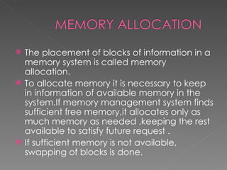    The placement of blocks of information in a
    memory system is called memory
    allocation.
   To allocate memory it is necessary to keep
    in information of available memory in the
    system.If memory management system finds
    sufficient free memory,it allocates only as
    much memory as needed ,keeping the rest
    available to satisfy future request .
   If sufficient memory is not available,
    swapping of blocks is done.
 