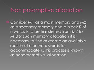    Consider M1 as a main memory and M2
    as a secondry memory and a block K of
    n words is to be transferred from M2 to
    M1.for such memory allocation it is
    necessary to find or create an available
    reason of n or more words to
    accommodate K.This process is known
    as nonpreemptive allocation.
 