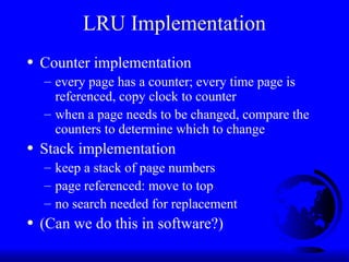 LRU Implementation
• Counter implementation
– every page has a counter; every time page is
referenced, copy clock to counter
– when a page needs to be changed, compare the
counters to determine which to change
• Stack implementation
– keep a stack of page numbers
– page referenced: move to top
– no search needed for replacement
• (Can we do this in software?)
 