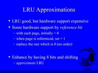 LRU Approximations
• LRU good, but hardware support expensive
• Some hardware support by reference bit
– with each page, initially = 0
– when page is referenced, set = 1
– replace the one which is 0 (no order)
• Enhance by having 8 bits and shifting
– approximate LRU
 