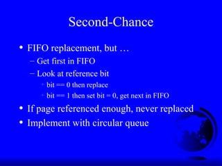 Second-Chance
• FIFO replacement, but …
– Get first in FIFO
– Look at reference bit
+ bit == 0 then replace
+ bit == 1 then set bit = 0, get next in FIFO
• If page referenced enough, never replaced
• Implement with circular queue
 
