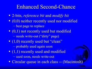 Enhanced Second-Chance
• 2-bits, reference bit and modify bit
• (0,0) neither recently used nor modified
– best page to replace
• (0,1) not recently used but modified
– needs write-out (“dirty” page)
• (1,0) recently used but “clean”
– probably used again soon
• (1,1) recently used and modified
– used soon, needs write-out
• Circular queue in each class -- (Macintosh)
 