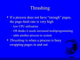 Thrashing
• If a process does not have “enough” pages,
the page-fault rate is very high
– low CPU utilization
– OS thinks it needs increased multiprogramming
– adds another process to system
• Thrashing is when a process is busy
swapping pages in and out
 