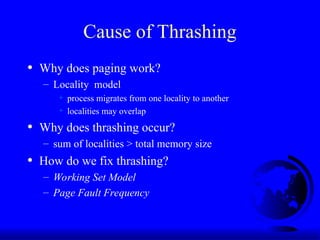Cause of Thrashing
• Why does paging work?
– Locality model
+ process migrates from one locality to another
+ localities may overlap
• Why does thrashing occur?
– sum of localities > total memory size
• How do we fix thrashing?
– Working Set Model
– Page Fault Frequency
 