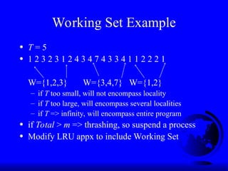 Working Set Example
• T = 5
• 1 2 3 2 3 1 2 4 3 4 7 4 3 3 4 1 1 2 2 2 1
W={1,2,3} W={3,4,7} W={1,2}
– if T too small, will not encompass locality
– if T too large, will encompass several localities
– if T => infinity, will encompass entire program
• if Total > m => thrashing, so suspend a process
• Modify LRU appx to include Working Set
 