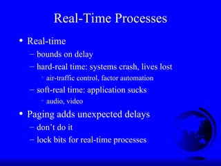 Real-Time Processes
• Real-time
– bounds on delay
– hard-real time: systems crash, lives lost
+ air-traffic control, factor automation
– soft-real time: application sucks
+ audio, video
• Paging adds unexpected delays
– don’t do it
– lock bits for real-time processes
 