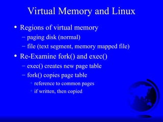 Virtual Memory and Linux
• Regions of virtual memory
– paging disk (normal)
– file (text segment, memory mapped file)
• Re-Examine fork() and exec()
– exec() creates new page table
– fork() copies page table
+ reference to common pages
+ if written, then copied
 