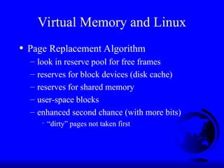 Virtual Memory and Linux
• Page Replacement Algorithm
– look in reserve pool for free frames
– reserves for block devices (disk cache)
– reserves for shared memory
– user-space blocks
– enhanced second chance (with more bits)
+ “dirty” pages not taken first
 