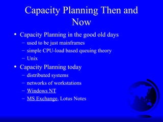 Capacity Planning Then and
Now
• Capacity Planning in the good old days
– used to be just mainframes
– simple CPU-load based queuing theory
– Unix
• Capacity Planning today
– distributed systems
– networks of workstations
– Windows NT
– MS Exchange, Lotus Notes
 