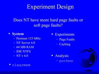 Experiment Design
• System
– Pentium 133 MHz
– NT Server 4.0
– 64 MB RAM
– IDE NTFS
– NT v 4.0
• clearmem
• Experiments
– Page Faults
– Caching
• Analysis
– perfmon
Does NT have more hard page faults or
soft page faults?
 