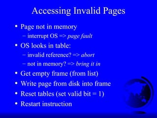 Accessing Invalid Pages
• Page not in memory
– interrupt OS => page fault
• OS looks in table:
– invalid reference? => abort
– not in memory? => bring it in
• Get empty frame (from list)
• Write page from disk into frame
• Reset tables (set valid bit = 1)
• Restart instruction
 