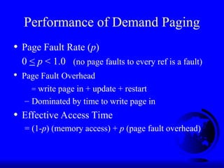 Performance of Demand Paging
• Page Fault Rate (p)
0 < p < 1.0 (no page faults to every ref is a fault)
• Page Fault Overhead
= write page in + update + restart
– Dominated by time to write page in
• Effective Access Time
= (1-p) (memory access) + p (page fault overhead)
 