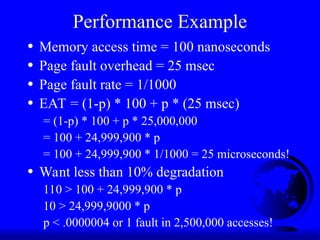 Performance Example
• Memory access time = 100 nanoseconds
• Page fault overhead = 25 msec
• Page fault rate = 1/1000
• EAT = (1-p) * 100 + p * (25 msec)
= (1-p) * 100 + p * 25,000,000
= 100 + 24,999,900 * p
= 100 + 24,999,900 * 1/1000 = 25 microseconds!
• Want less than 10% degradation
110 > 100 + 24,999,900 * p
10 > 24,999,9000 * p
p < .0000004 or 1 fault in 2,500,000 accesses!
 