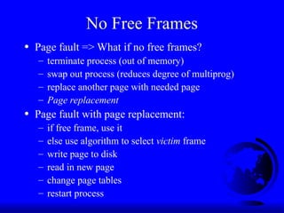 No Free Frames
• Page fault => What if no free frames?
– terminate process (out of memory)
– swap out process (reduces degree of multiprog)
– replace another page with needed page
– Page replacement
• Page fault with page replacement:
– if free frame, use it
– else use algorithm to select victim frame
– write page to disk
– read in new page
– change page tables
– restart process
 
