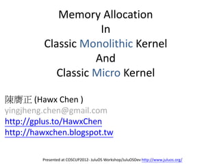 Memory Allocation
                     In
         Classic Monolithic Kernel
                    And
            Classic Micro Kernel

陳膺正 (Hawx Chen )
yingjheng.chen@gmail.com
http://gplus.to/HawxChen
http://hawxchen.blogspot.tw

         Presented at COSCUP2012- JuluOS Workshop/JuluOSDev http://www.juluos.org/
 