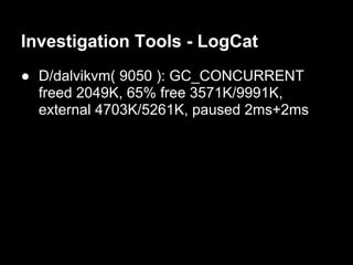 Investigation Tools - LogCat
● D/dalvikvm( 9050 ): GC_CONCURRENT
  freed 2049K, 65% free 3571K/9991K,
  external 4703K/5261K, paused 2ms+2ms
 