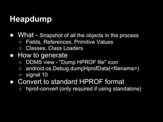 Heapdump
● What - Snapshot of all the objects in the process
   ○ Fields, References, Primitive Values
   ○ Classes, Class Loaders
● How to generate
   ○ DDMS view - "Dump HPROF file" icon
   ○ android.os.Debug.dumpHprofData(<filename>)
   ○ signal 10
● Convert to standard HPROF format
   ○ hprof-convert (only required if using standalone)
 