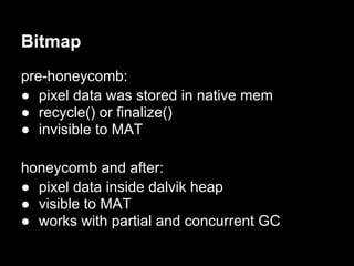 Bitmap
pre-honeycomb:
● pixel data was stored in native mem
● recycle() or finalize()
● invisible to MAT

honeycomb and after:
● pixel data inside dalvik heap
● visible to MAT
● works with partial and concurrent GC
 