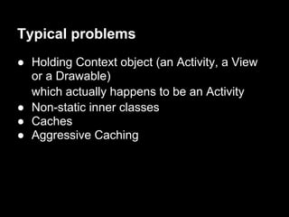 Typical problems
● Holding Context object (an Activity, a View
  or a Drawable)
  which actually happens to be an Activity
● Non-static inner classes
● Caches
● Aggressive Caching
 