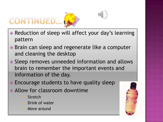  Reduction of sleep will affect your day’s learning
  pattern
 Brain can sleep and regenerate like a computer
  and cleaning the desktop
 Sleep removes unneeded information and allows
  brain to remember the important events and
  information of the day.
 Encourage students to have quality sleep
 Allow for classroom downtime
      Stretch
      Drink of water
      Move around
 