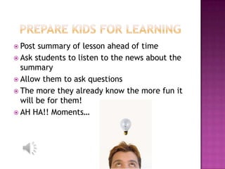  Post summary of lesson ahead of time
 Ask students to listen to the news about the
  summary
 Allow them to ask questions
 The more they already know the more fun it
  will be for them!
 AH HA!! Moments…
 