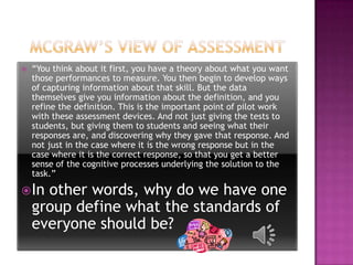    “You think about it first, you have a theory about what you want
    those performances to measure. You then begin to develop ways
    of capturing information about that skill. But the data
    themselves give you information about the definition, and you
    refine the definition. This is the important point of pilot work
    with these assessment devices. And not just giving the tests to
    students, but giving them to students and seeing what their
    responses are, and discovering why they gave that response. And
    not just in the case where it is the wrong response but in the
    case where it is the correct response, so that you get a better
    sense of the cognitive processes underlying the solution to the
    task.”

 In  other words, why do we have one
    group define what the standards of
    everyone should be?
 