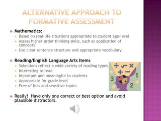    Mathematics:
       Based on real-life situations appropriate to student age-level
       Assess higher-order thinking skills, such as application of
        concepts
       Use clear sentence structure and appropriate vocabulary

   Reading/English Language Arts Items
       Selections reflect a wide variety of reading types
       Interesting to read
       Important and meaningful to students
       Appropriate for grade level
       Free of bias and sensitive topics

   Really! Have only one correct or best option and avoid
    plausible distractors.
 