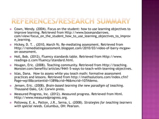    Cown, Wendy. (2004). Focus on the student: how to use learning objectives to
    improve learning. Retrieved from Http://www.boxesandarrows.
    com/view/focus_on_the_student_how_to_use_learning_objectives_to_improv
    e_learning.
   Hickey, D. T. . (2010, March 9). Re-mediating assessment. Retrieved from
    Http://remediatingassessment.blogspot.com/2010/03/video-of-barry-mcgaw-
    on-assessment.
   Holl, Bob. (2012). Fluency standards table. Retrieved from Http://www.
    readinga-z.com/fluency/standard.html.
   Hougan, Eric. (2008). Teaching community. Retrieved from Http://teaching.
    Monster.com/benefits/articles/9441-5-ways-to-teach-with-learning-objectives.
   Islas, Dana. How to assess while you teach math: formative assessment
    practices and lessons. Retrieved from http://mathsolutions.com/index.cfm?
    Page=wp18&contentid=1389&crid=96&mcrid=107#demo.
   Jensen, Eric. (2008). Brain-based learning the new paradigm of teaching.
    Thousand Oaks, CA: Corwin press.
   Measured Progress, Inc. (2012). Measured progress. Retrieved from Html.
    Http://www.measuredprogress.org.
   Polloway, E. A., Patton, J.R., Serna, L. (2008). Strategies for teaching learners
    with special needs. Columbus, OH: Pearson.
 