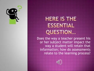 Does the way a teacher present his
 or her subject matter impact the
     way a student will retain that
 information; how do assessments
    relate to the learning process?
 