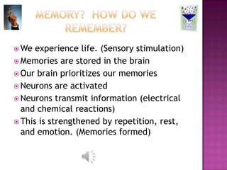  We  experience life. (Sensory stimulation)
 Memories are stored in the brain
 Our brain prioritizes our memories
 Neurons are activated
 Neurons transmit information (electrical
  and chemical reactions)
 This is strengthened by repetition, rest,
  and emotion. (Memories formed)
 