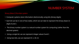 NUMBER SYSTEM
Binary (Base 2) Number system
• Computer systems store information electronically using bits (binary digits)
• Each bit can be in one of two states, which we can take to represent the binary (base-2)
digits 0 and 1
• The binary number system is a natural number system for computing (rather than the
decimal system)
• Using a single bit, we can represent integer values 0 and 1
• Using two bits, we can represent 0, 1, 10, 11
 