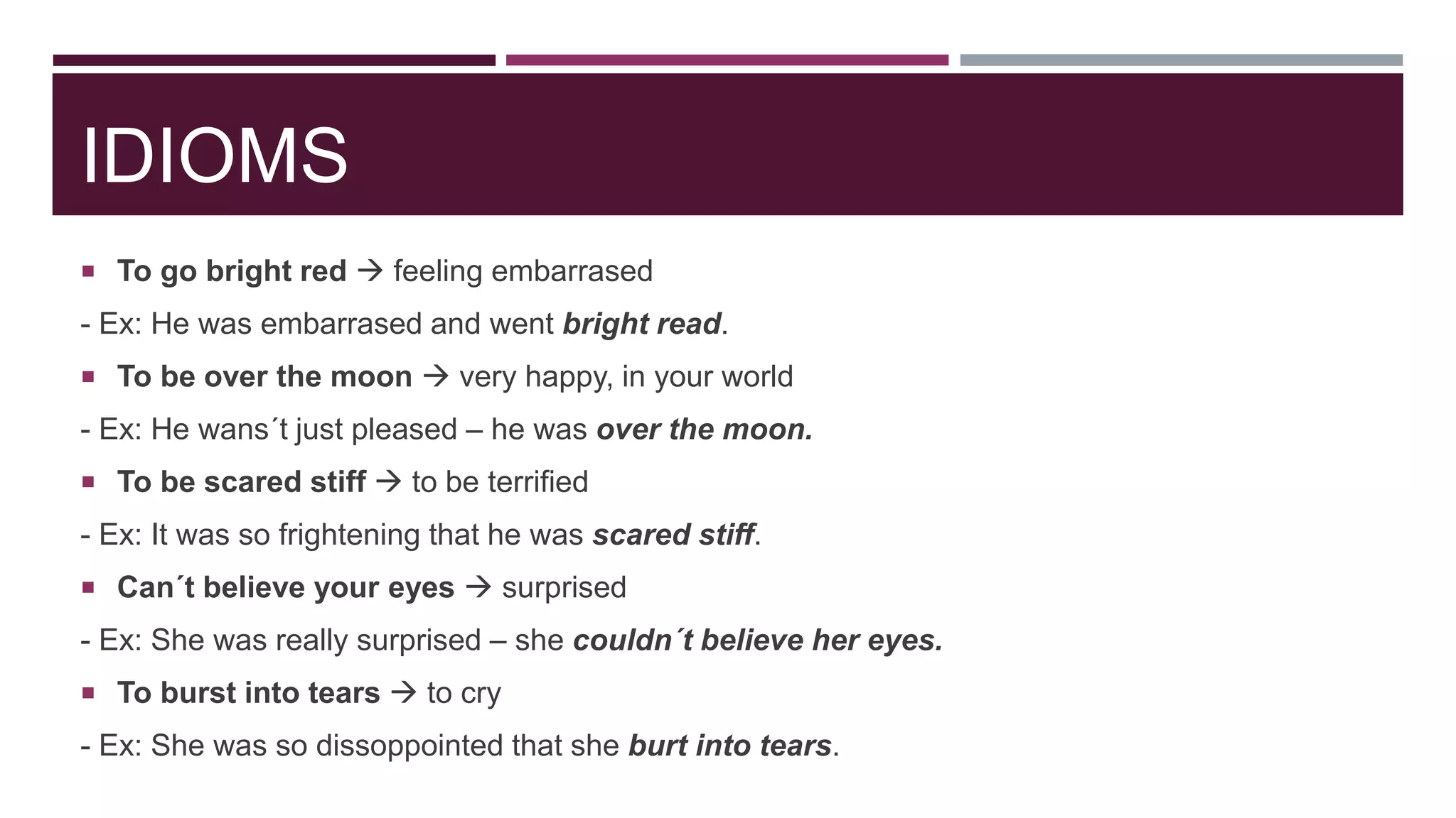 IDIOMS
 To go bright red  feeling embarrased
- Ex: He was embarrased and went bright read.
 To be over the moon  very happy, in your world
- Ex: He wans´t just pleased – he was over the moon.
 To be scared stiff  to be terrified
- Ex: It was so frightening that he was scared stiff.
 Can´t believe your eyes  surprised
- Ex: She was really surprised – she couldn´t believe her eyes.
 To burst into tears  to cry
- Ex: She was so dissoppointed that she burt into tears.
 