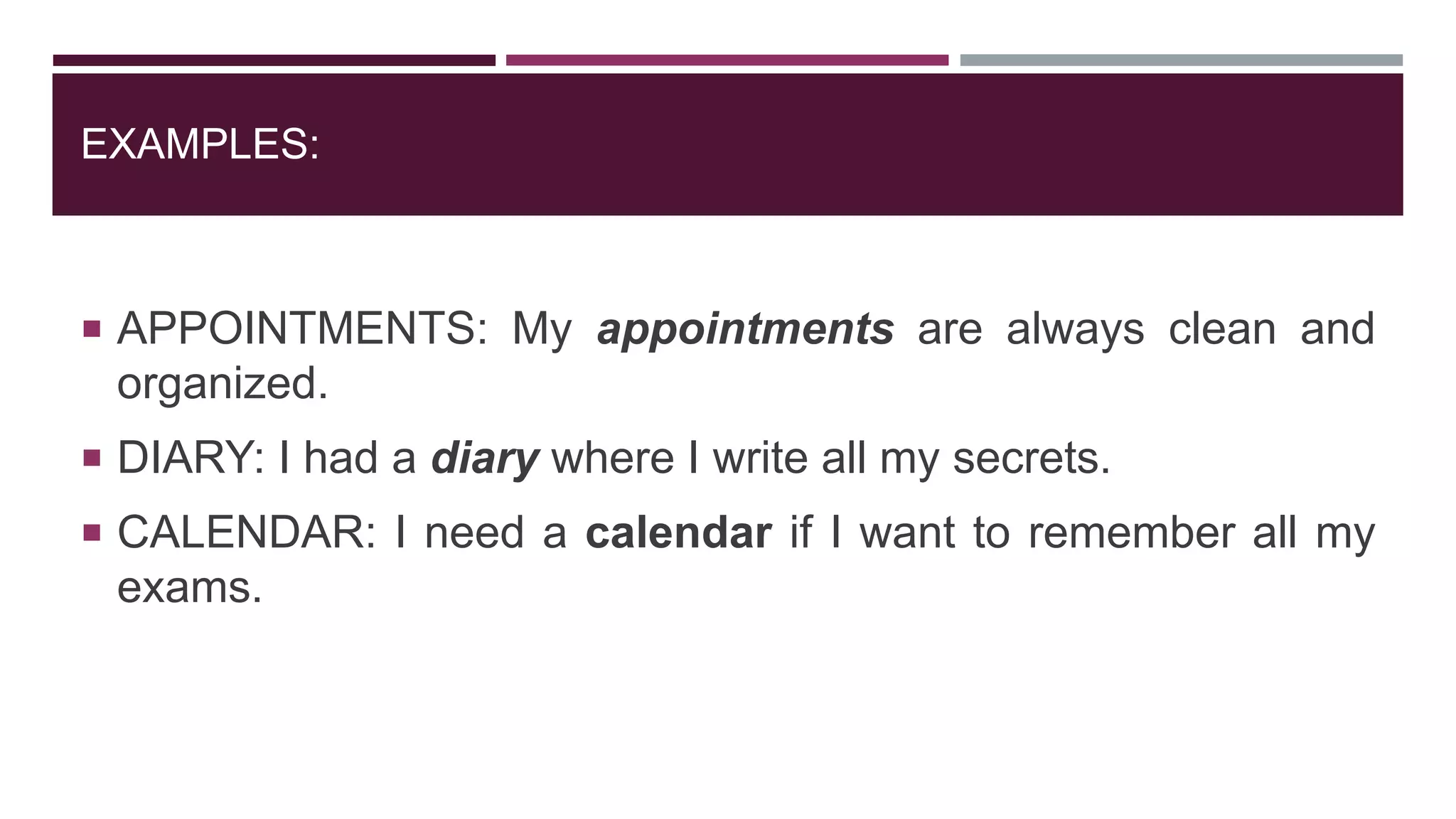 EXAMPLES:
 APPOINTMENTS: My appointments are always clean and
organized.
 DIARY: I had a diary where I write all my secrets.
 CALENDAR: I need a calendar if I want to remember all my
exams.
 