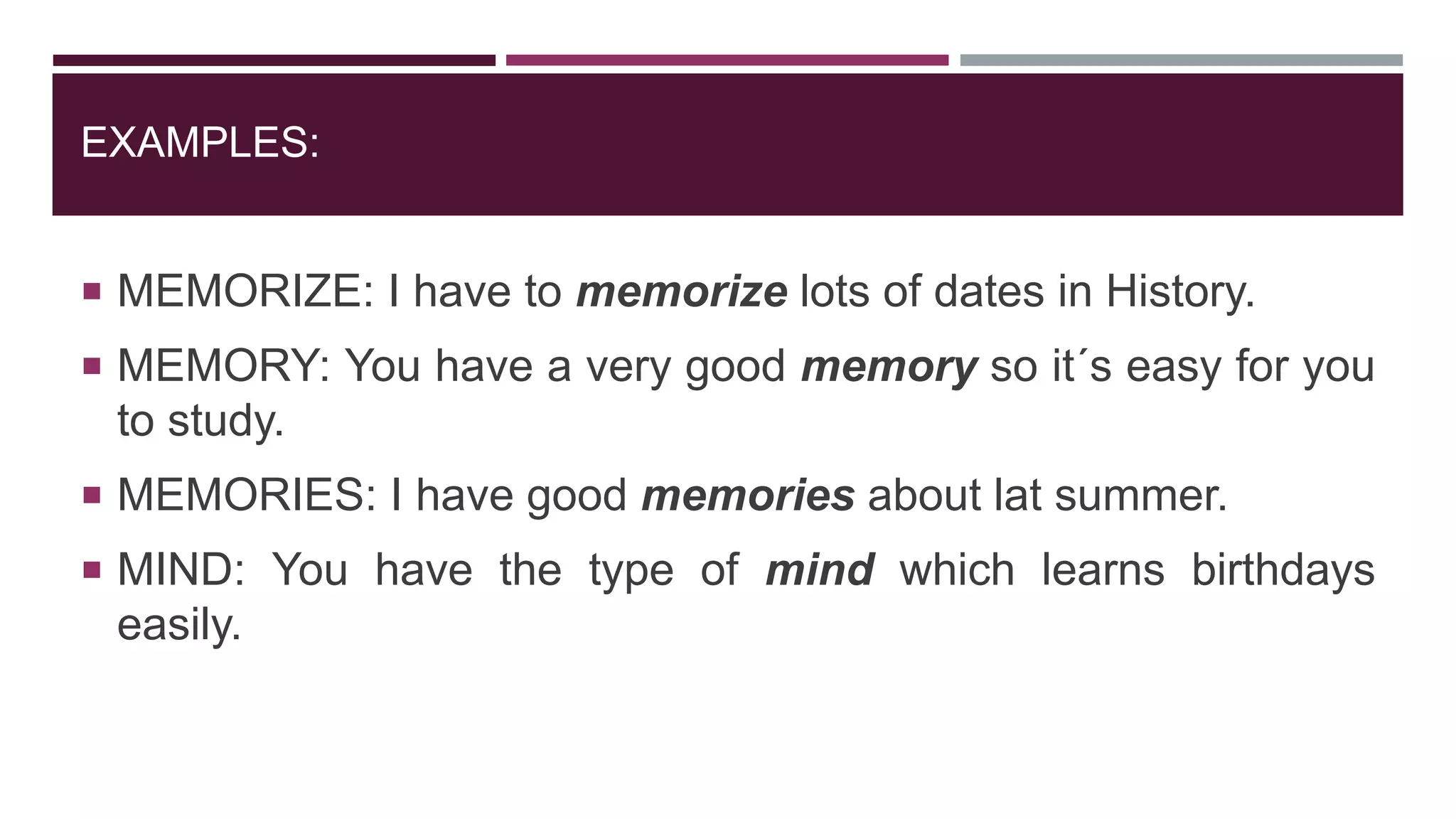 EXAMPLES:
 MEMORIZE: I have to memorize lots of dates in History.
 MEMORY: You have a very good memory so it´s easy for you
to study.
 MEMORIES: I have good memories about lat summer.
 MIND: You have the type of mind which learns birthdays
easily.
 