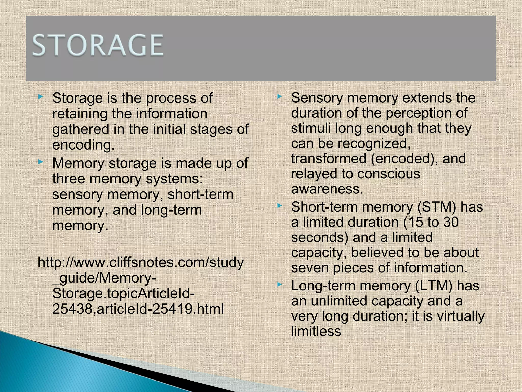  Storage is the process of
retaining the information
gathered in the initial stages of
encoding.
 Memory storage is made up of
three memory systems:
sensory memory, short-term
memory, and long-term
memory.
http://www.cliffsnotes.com/study
_guide/Memory-
Storage.topicArticleId-
25438,articleId-25419.html
 Sensory memory extends the
duration of the perception of
stimuli long enough that they
can be recognized,
transformed (encoded), and
relayed to conscious
awareness.
 Short-term memory (STM) has
a limited duration (15 to 30
seconds) and a limited
capacity, believed to be about
seven pieces of information.
 Long-term memory (LTM) has
an unlimited capacity and a
very long duration; it is virtually
limitless
 
