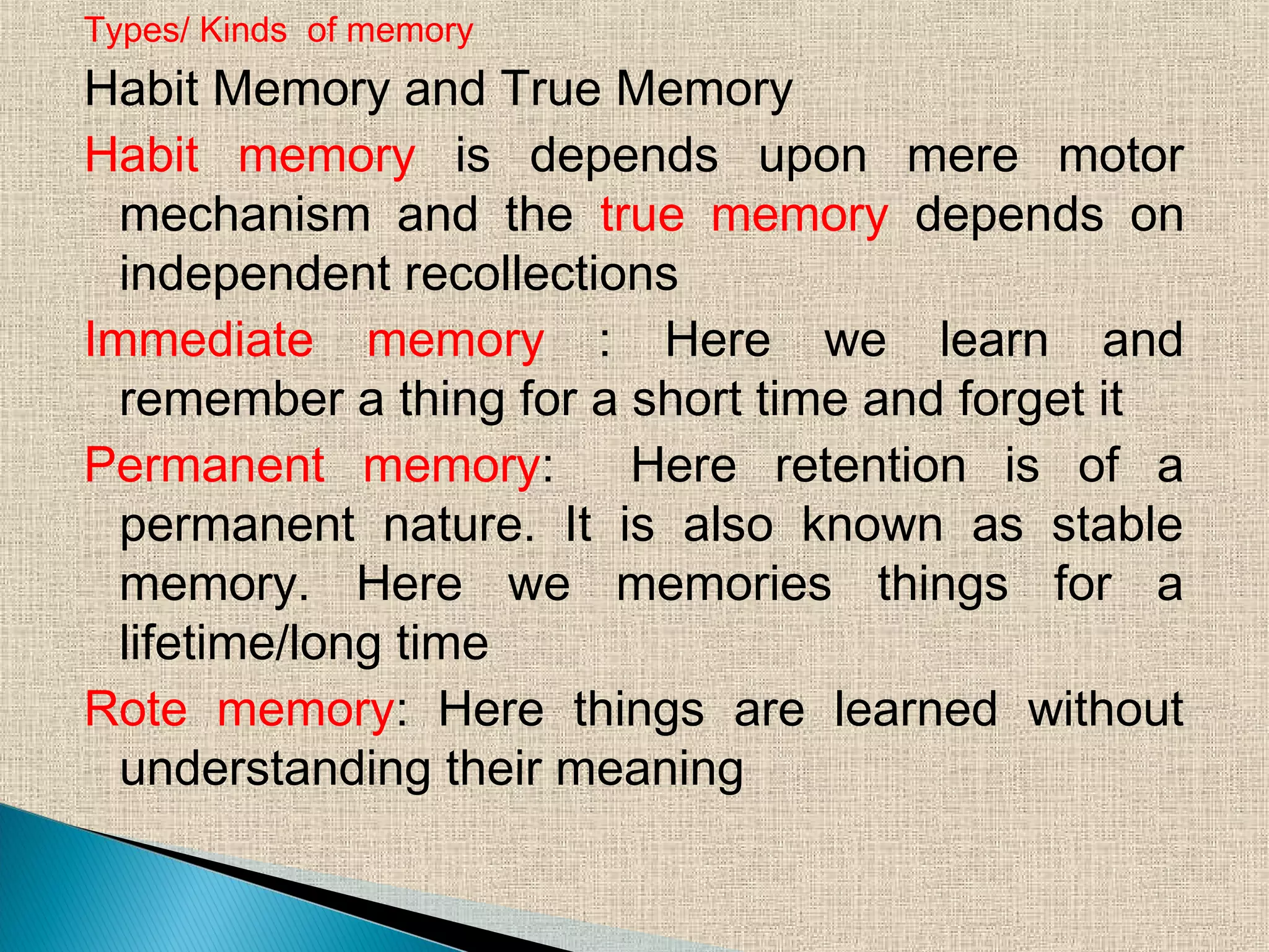Types/ Kinds of memory
Habit Memory and True Memory
Habit memory is depends upon mere motor
mechanism and the true memory depends on
independent recollections
Immediate memory : Here we learn and
remember a thing for a short time and forget it
Permanent memory: Here retention is of a
permanent nature. It is also known as stable
memory. Here we memories things for a
lifetime/long time
Rote memory: Here things are learned without
understanding their meaning
 