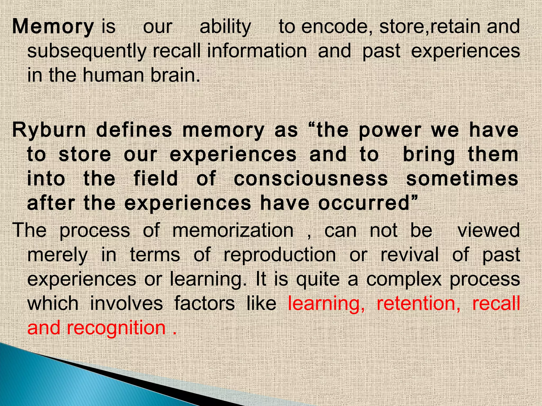 Memory is our ability to encode, store,retain and
subsequently recall information and past experiences
in the human brain.
Ryburn defines memory as “the power we have
to store our experiences and to bring them
into the field of consciousness sometimes
after the experiences have occurred”
The process of memorization , can not be viewed
merely in terms of reproduction or revival of past
experiences or learning. It is quite a complex process
which involves factors like learning, retention, recall
and recognition .
 