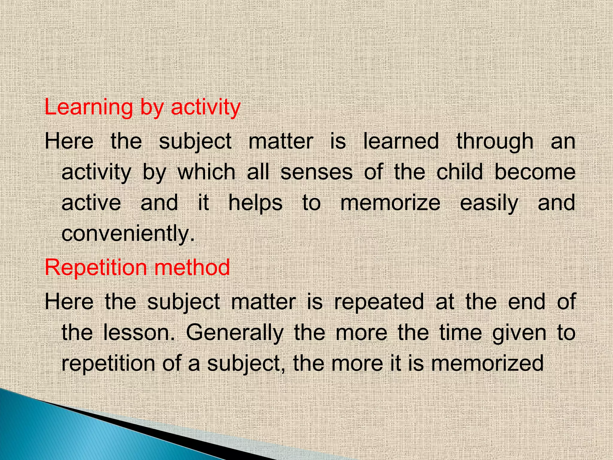 Learning by activity
Here the subject matter is learned through an
activity by which all senses of the child become
active and it helps to memorize easily and
conveniently.
Repetition method
Here the subject matter is repeated at the end of
the lesson. Generally the more the time given to
repetition of a subject, the more it is memorized
 