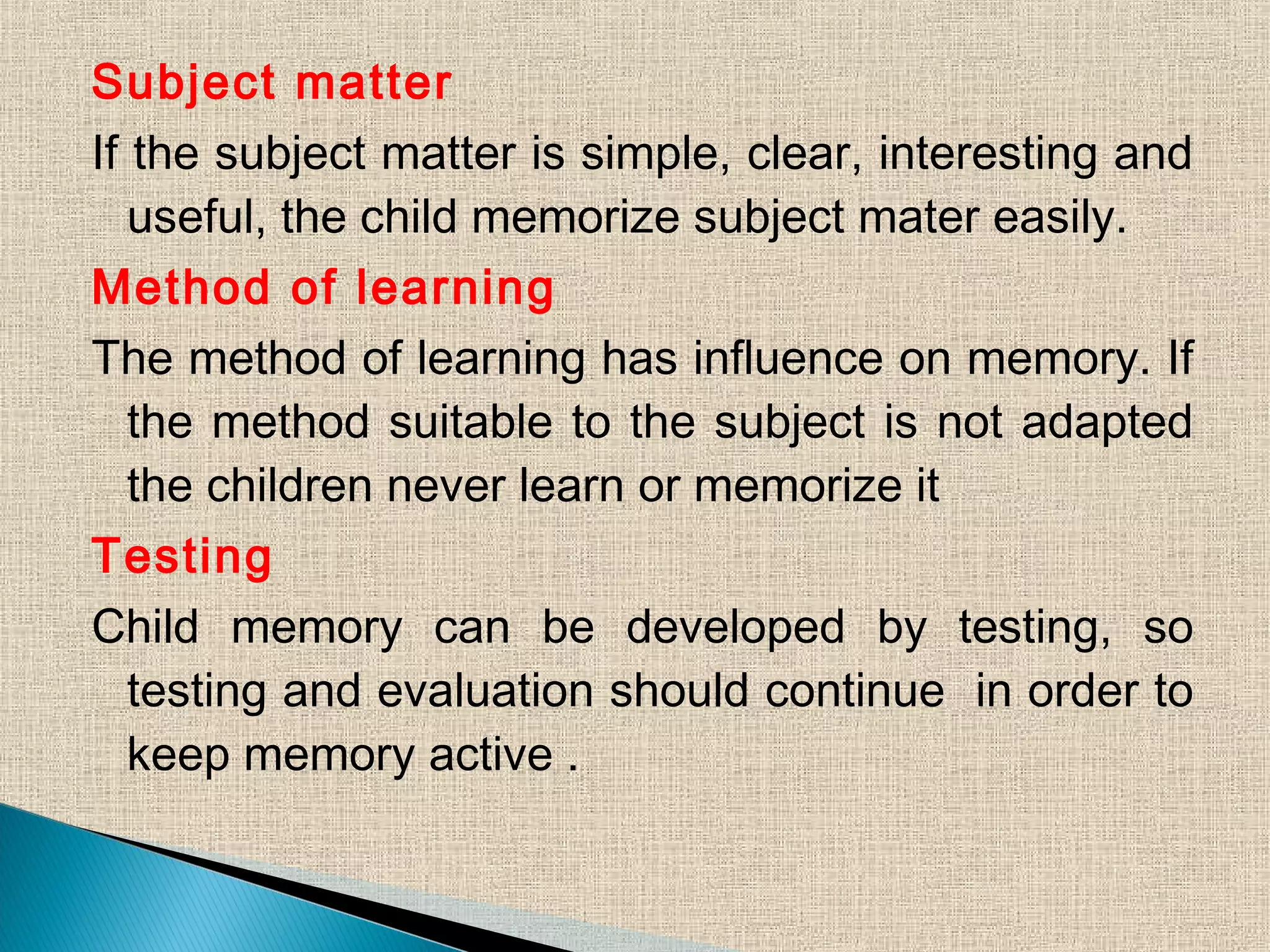 Subject matter
If the subject matter is simple, clear, interesting and
useful, the child memorize subject mater easily.
Method of learning
The method of learning has influence on memory. If
the method suitable to the subject is not adapted
the children never learn or memorize it
Testing
Child memory can be developed by testing, so
testing and evaluation should continue in order to
keep memory active .
 