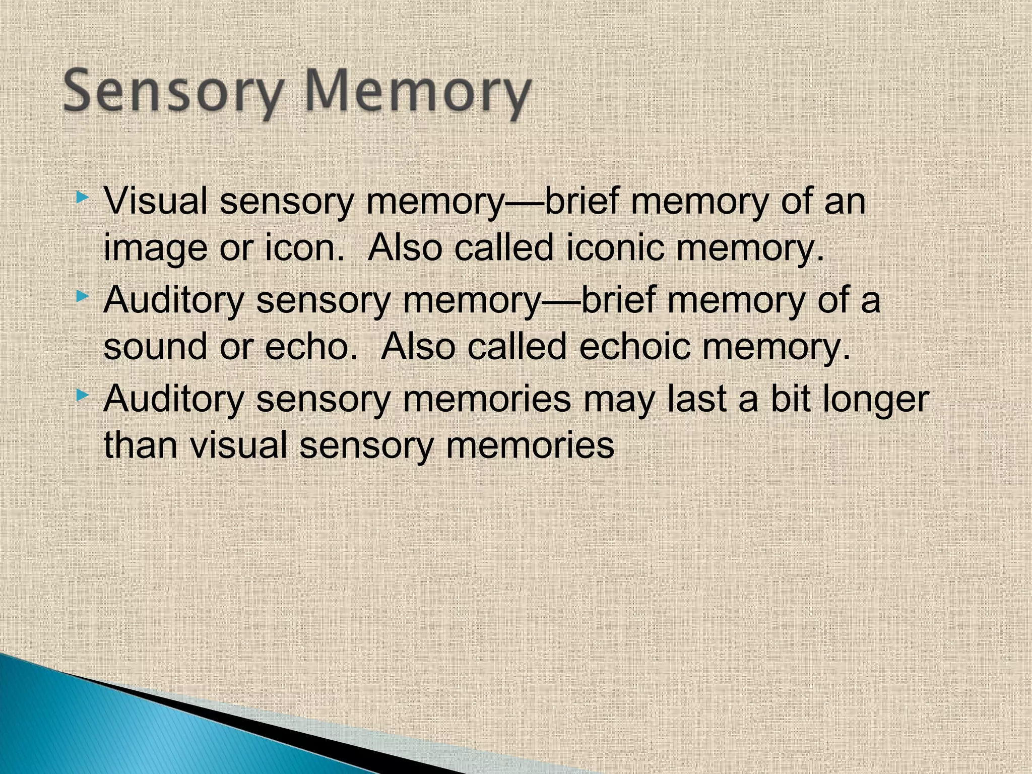  Visual sensory memory—brief memory of an
image or icon. Also called iconic memory.
 Auditory sensory memory—brief memory of a
sound or echo. Also called echoic memory.
 Auditory sensory memories may last a bit longer
than visual sensory memories
 