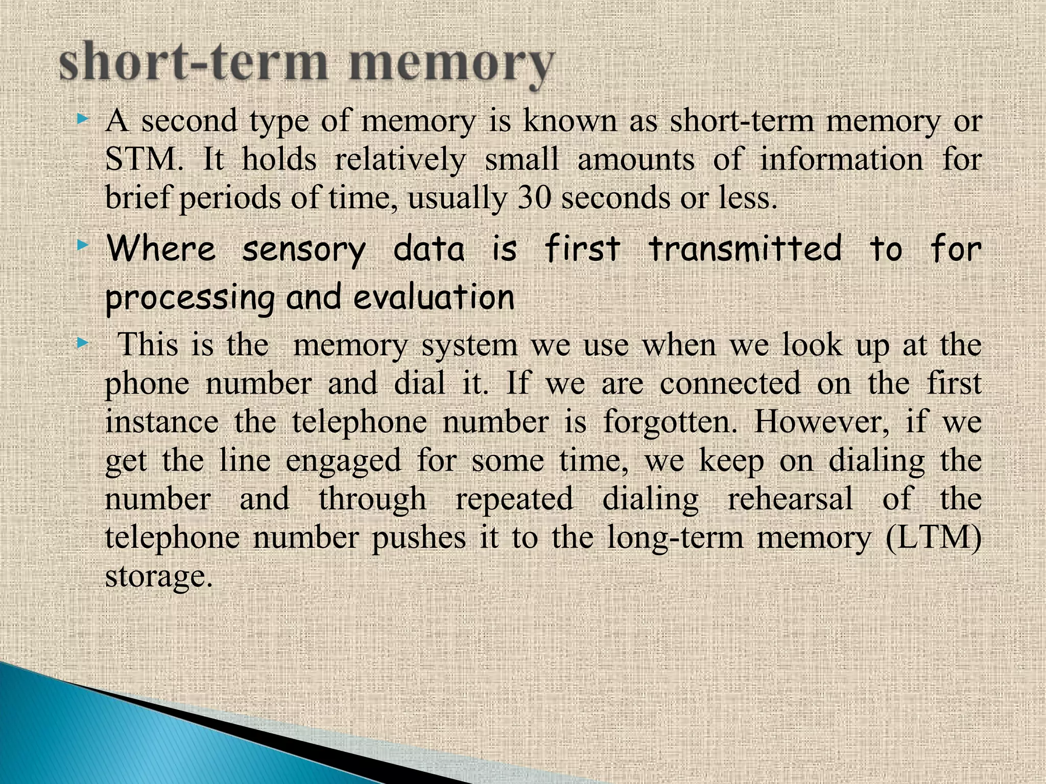  A second type of memory is known as short-term memory or
STM. It holds relatively small amounts of information for
brief periods of time, usually 30 seconds or less.
 Where sensory data is first transmitted to for
processing and evaluation
 This is the memory system we use when we look up at the
phone number and dial it. If we are connected on the first
instance the telephone number is forgotten. However, if we
get the line engaged for some time, we keep on dialing the
number and through repeated dialing rehearsal of the
telephone number pushes it to the long-term memory (LTM)
storage.
 