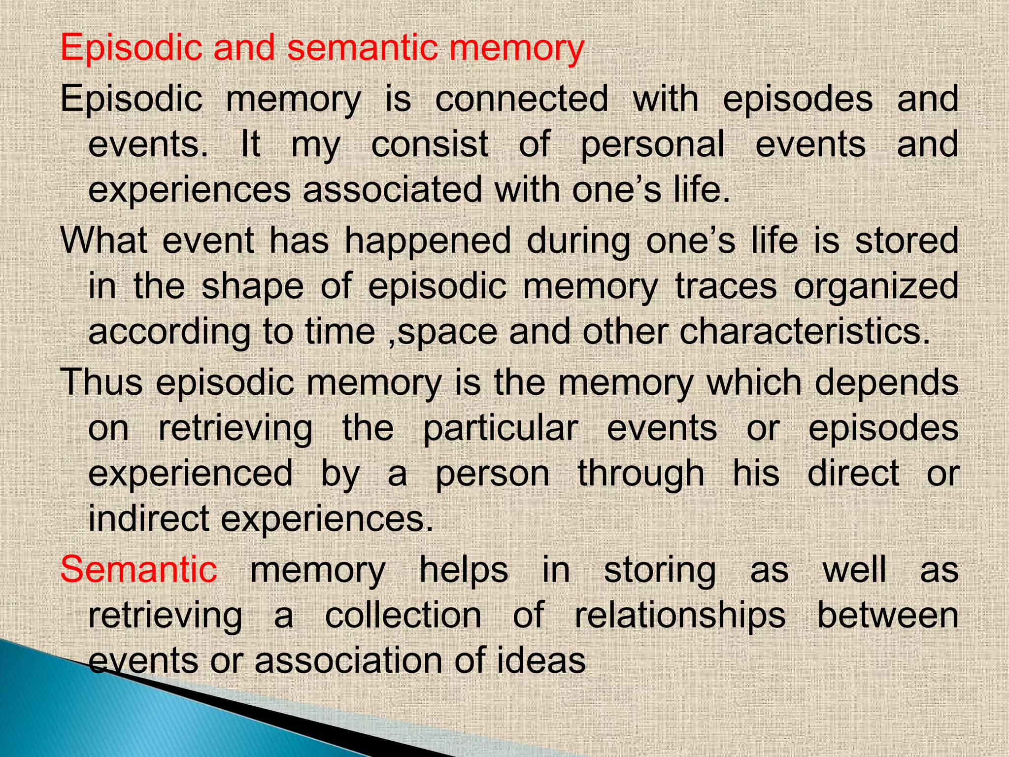 Episodic and semantic memory
Episodic memory is connected with episodes and
events. It my consist of personal events and
experiences associated with one’s life.
What event has happened during one’s life is stored
in the shape of episodic memory traces organized
according to time ,space and other characteristics.
Thus episodic memory is the memory which depends
on retrieving the particular events or episodes
experienced by a person through his direct or
indirect experiences.
Semantic memory helps in storing as well as
retrieving a collection of relationships between
events or association of ideas
 