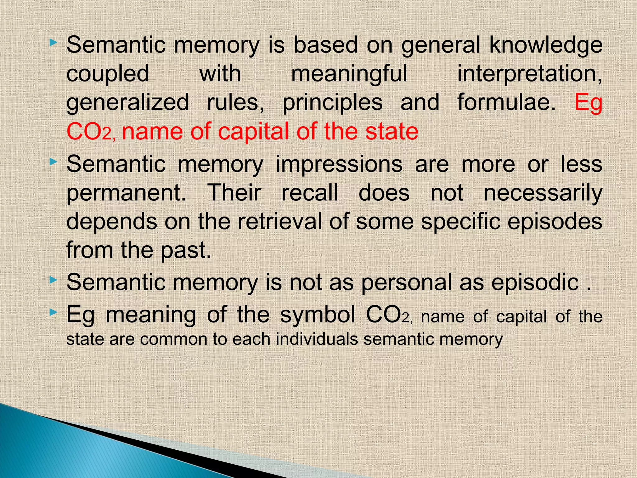  Semantic memory is based on general knowledge
coupled with meaningful interpretation,
generalized rules, principles and formulae. Eg
CO2, name of capital of the state
 Semantic memory impressions are more or less
permanent. Their recall does not necessarily
depends on the retrieval of some specific episodes
from the past.
 Semantic memory is not as personal as episodic .
 Eg meaning of the symbol CO2, name of capital of the
state are common to each individuals semantic memory
 