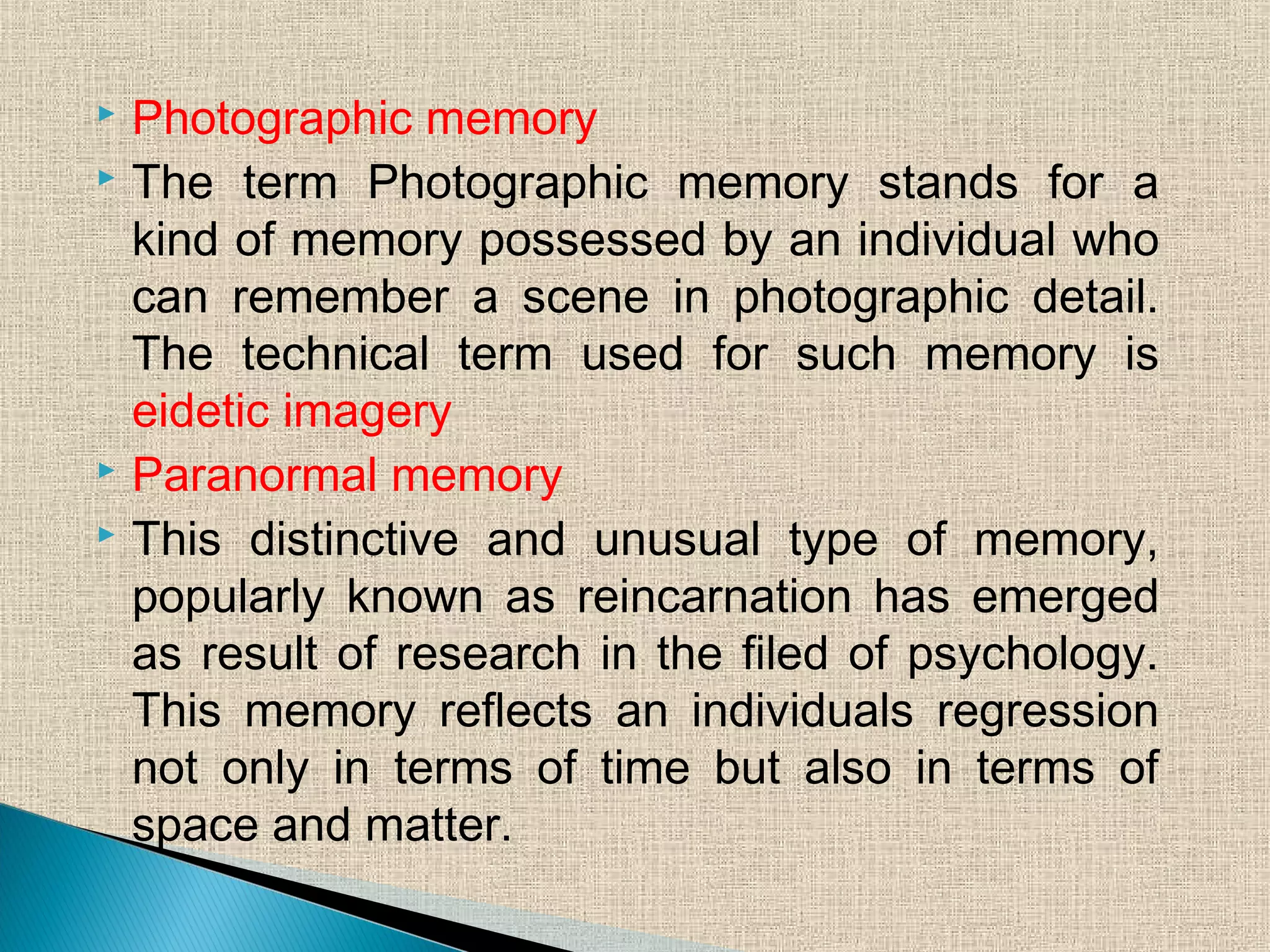  Photographic memory
 The term Photographic memory stands for a
kind of memory possessed by an individual who
can remember a scene in photographic detail.
The technical term used for such memory is
eidetic imagery
 Paranormal memory
 This distinctive and unusual type of memory,
popularly known as reincarnation has emerged
as result of research in the filed of psychology.
This memory reflects an individuals regression
not only in terms of time but also in terms of
space and matter.
 