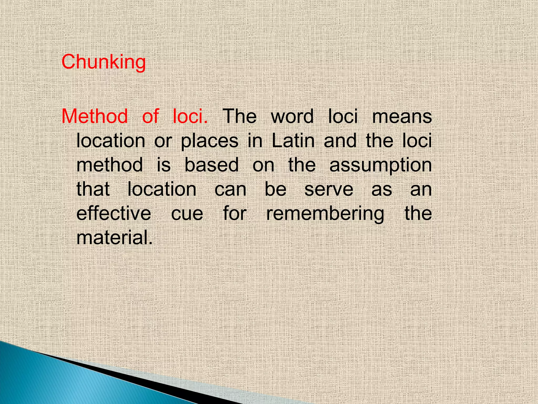 Chunking
Method of loci. The word loci means
location or places in Latin and the loci
method is based on the assumption
that location can be serve as an
effective cue for remembering the
material.
 