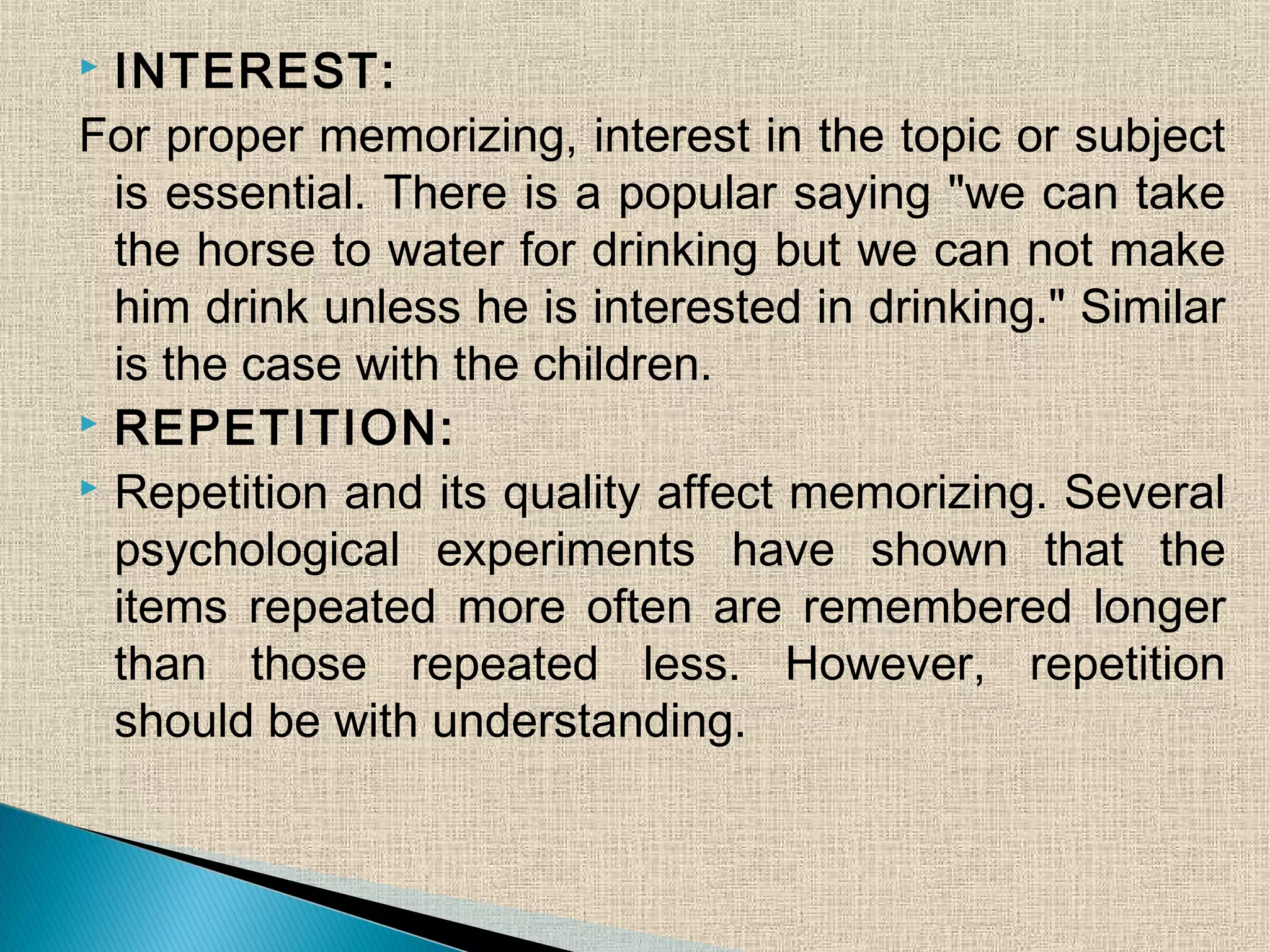  INTEREST:
For proper memorizing, interest in the topic or subject
is essential. There is a popular saying "we can take
the horse to water for drinking but we can not make
him drink unless he is interested in drinking." Similar
is the case with the children.
 REPETITION:
 Repetition and its quality affect memorizing. Several
psychological experiments have shown that the
items repeated more often are remembered longer
than those repeated less. However, repetition
should be with understanding.
 