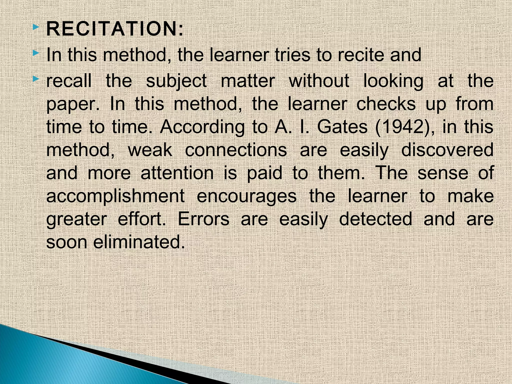  RECITATION:
 In this method, the learner tries to recite and
 recall the subject matter without looking at the
paper. In this method, the learner checks up from
time to time. According to A. I. Gates (1942), in this
method, weak connections are easily discovered
and more attention is paid to them. The sense of
accomplishment encourages the learner to make
greater effort. Errors are easily detected and are
soon eliminated.
 