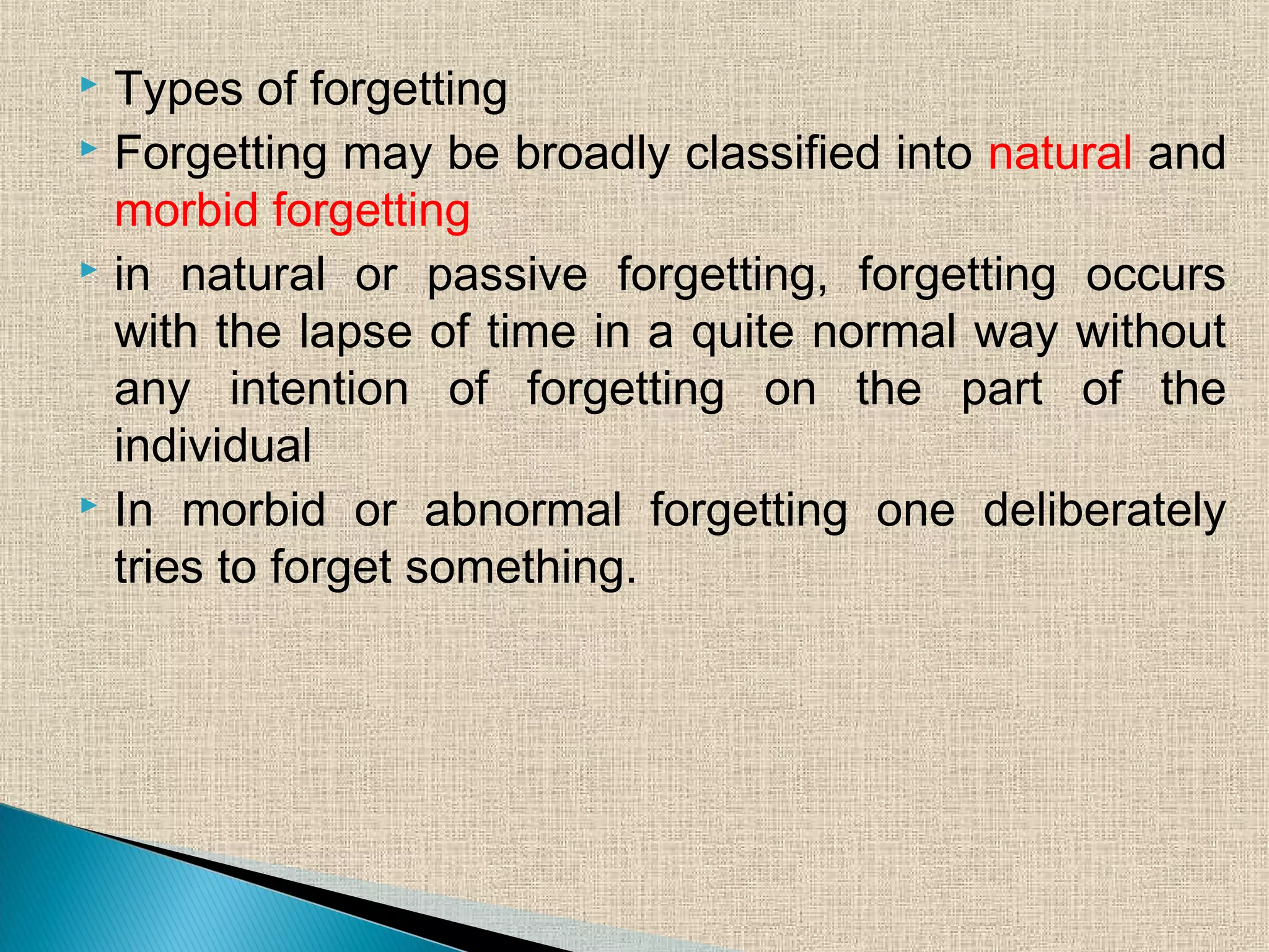  Types of forgetting
 Forgetting may be broadly classified into natural and
morbid forgetting
 in natural or passive forgetting, forgetting occurs
with the lapse of time in a quite normal way without
any intention of forgetting on the part of the
individual
 In morbid or abnormal forgetting one deliberately
tries to forget something.
 