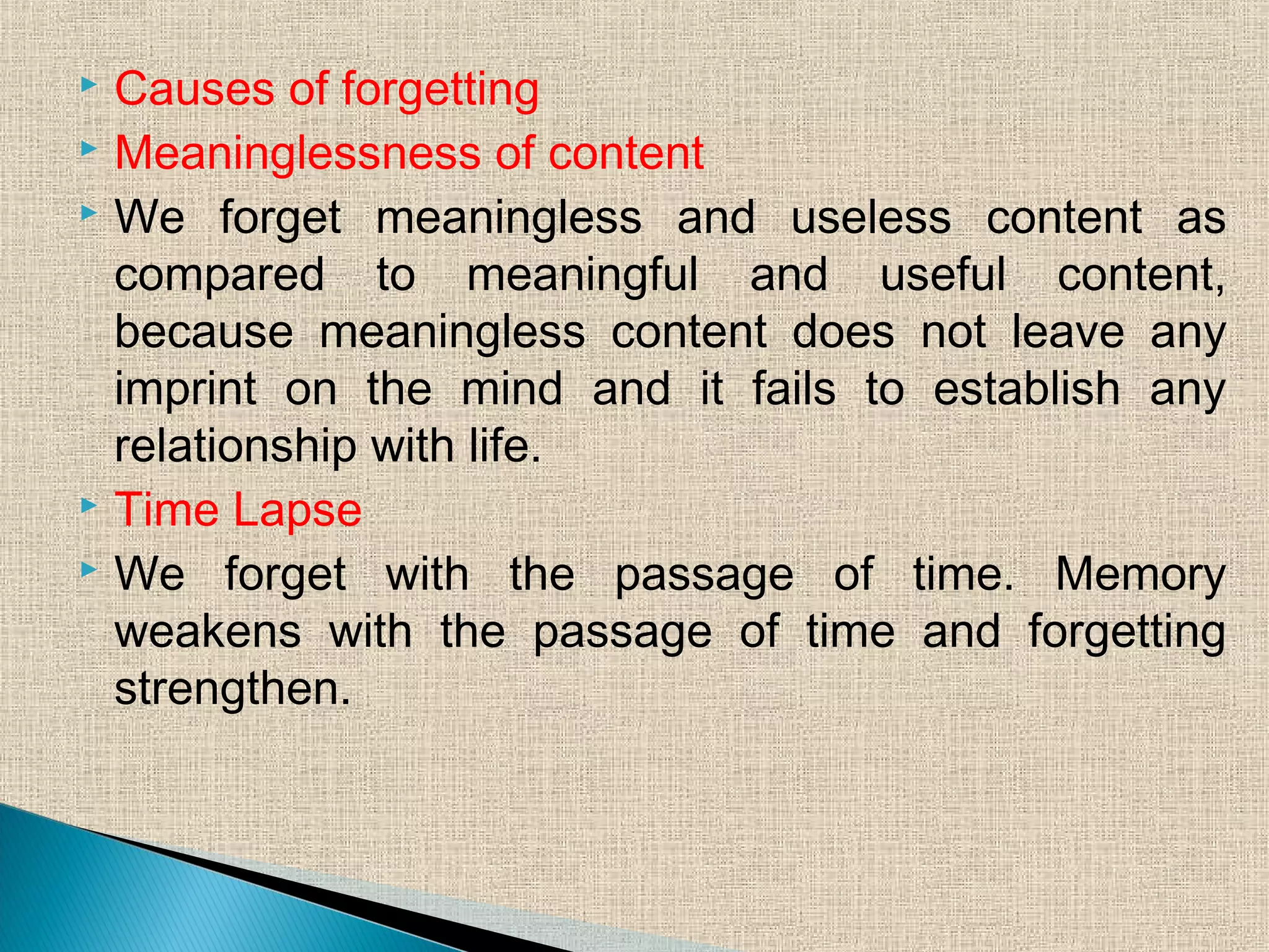  Causes of forgetting
 Meaninglessness of content
 We forget meaningless and useless content as
compared to meaningful and useful content,
because meaningless content does not leave any
imprint on the mind and it fails to establish any
relationship with life.
 Time Lapse
 We forget with the passage of time. Memory
weakens with the passage of time and forgetting
strengthen.
 