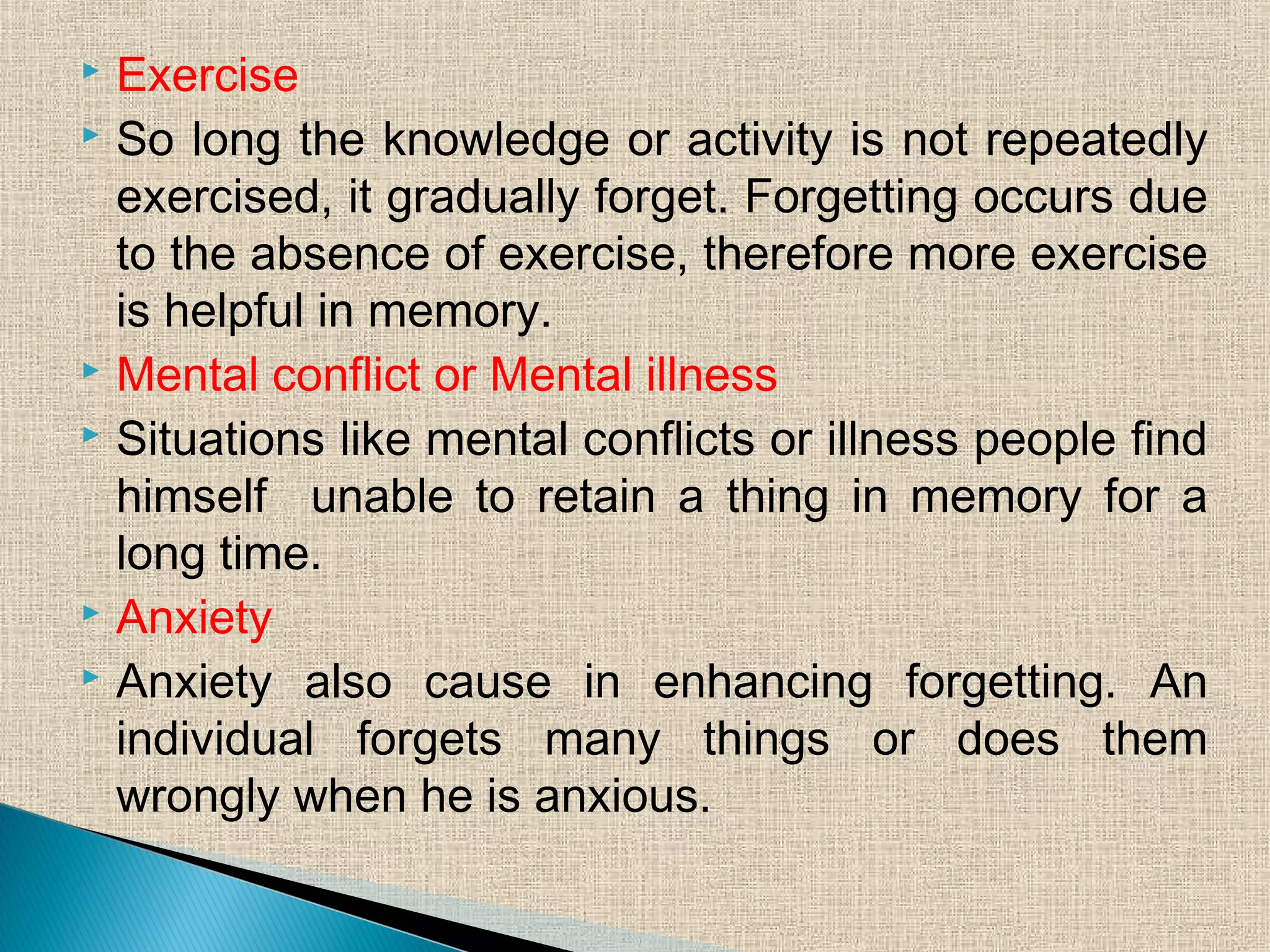  Exercise
 So long the knowledge or activity is not repeatedly
exercised, it gradually forget. Forgetting occurs due
to the absence of exercise, therefore more exercise
is helpful in memory.
 Mental conflict or Mental illness
 Situations like mental conflicts or illness people find
himself unable to retain a thing in memory for a
long time.
 Anxiety
 Anxiety also cause in enhancing forgetting. An
individual forgets many things or does them
wrongly when he is anxious.
 